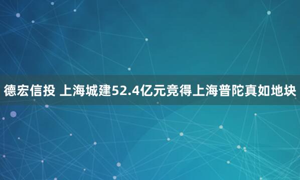 德宏信投 上海城建52.4亿元竞得上海普陀真如地块