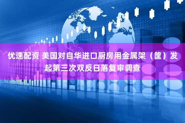 优速配资 美国对自华进口厨房用金属架（筐）发起第三次双反日落复审调查