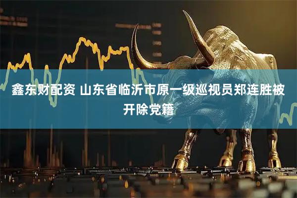 鑫东财配资 山东省临沂市原一级巡视员郑连胜被开除党籍