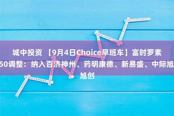 城中投资 【9月4日Choice早班车】富时罗素A50调整：纳入百济神州、药明康德、新易盛、中际旭创