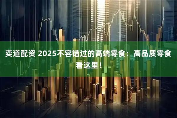 奕道配资 2025不容错过的高端零食：高品质零食看这里！