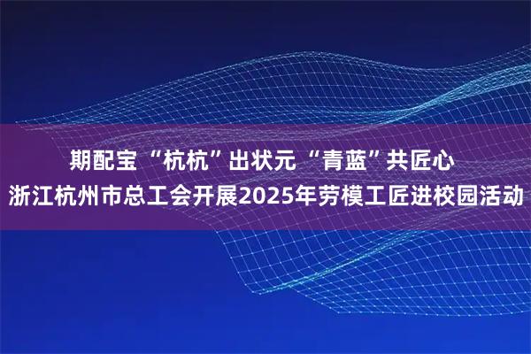 期配宝 “杭杭”出状元 “青蓝”共匠心 浙江杭州市总工会开展2025年劳模工匠进校园活动