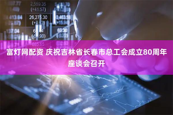 富灯网配资 庆祝吉林省长春市总工会成立80周年座谈会召开
