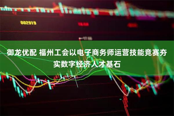 御龙优配 福州工会以电子商务师运营技能竞赛夯实数字经济人才基石
