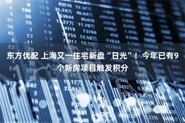 东方优配 上海又一住宅新盘“日光”！今年已有9个新房项目触发积分