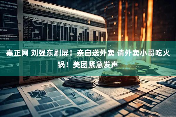 嘉正网 刘强东刷屏！亲自送外卖 请外卖小哥吃火锅！美团紧急发声