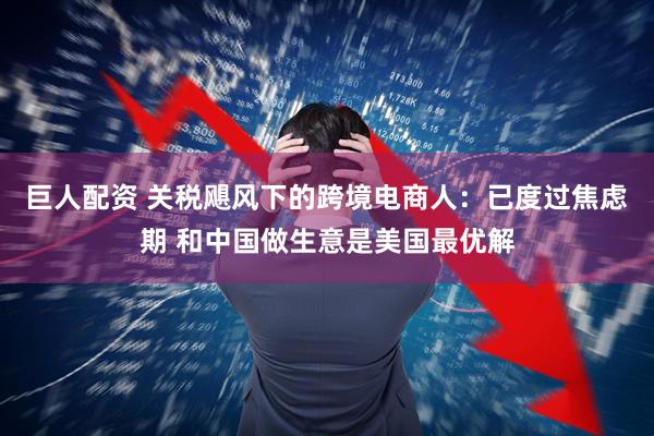 巨人配资 关税飓风下的跨境电商人：已度过焦虑期 和中国做生意是美国最优解