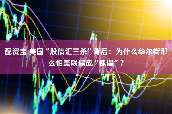 配资宝 美国“股债汇三杀”背后：为什么华尔街那么怕美联储成“傀儡”？