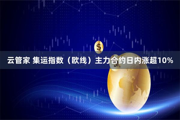 云管家 集运指数（欧线）主力合约日内涨超10%