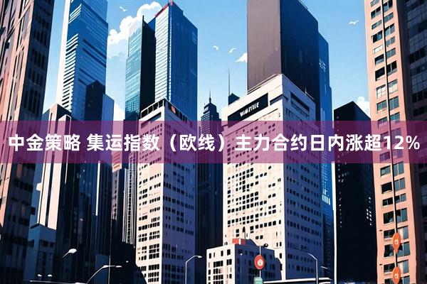 中金策略 集运指数（欧线）主力合约日内涨超12%