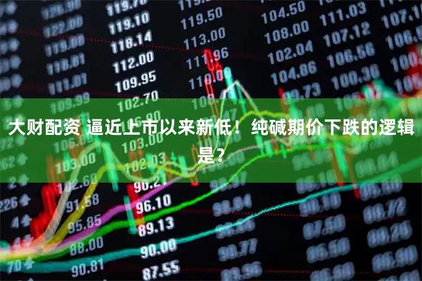 大财配资 逼近上市以来新低！纯碱期价下跌的逻辑是？