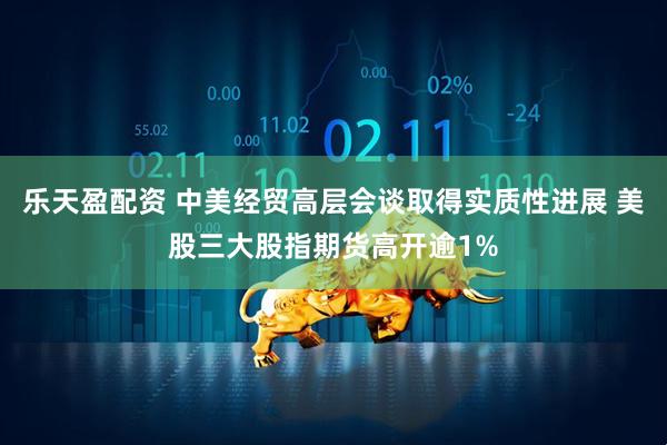 乐天盈配资 中美经贸高层会谈取得实质性进展 美股三大股指期货高开逾1%