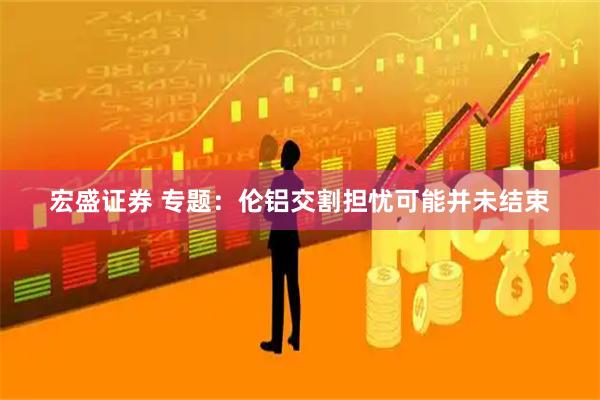 宏盛证券 专题：伦铝交割担忧可能并未结束