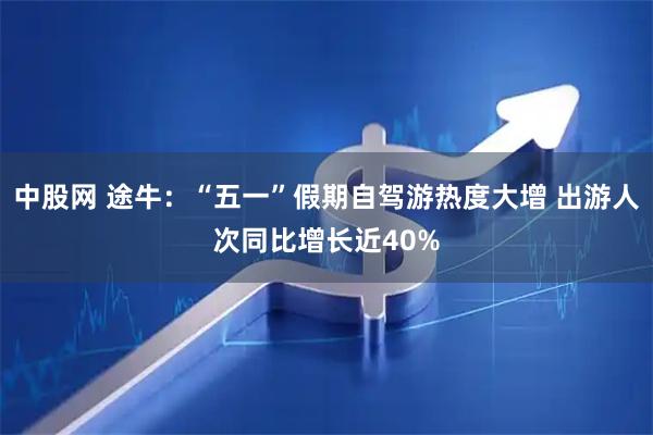 中股网 途牛：“五一”假期自驾游热度大增 出游人次同比增长近40%