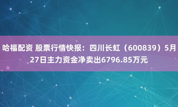 哈福配资 股票行情快报：四川长虹（600839）5月27日主力资金净卖出6796.85万元