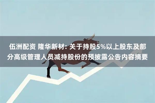 伍洲配资 隆华新材: 关于持股5%以上股东及部分高级管理人员减持股份的预披露公告内容摘要