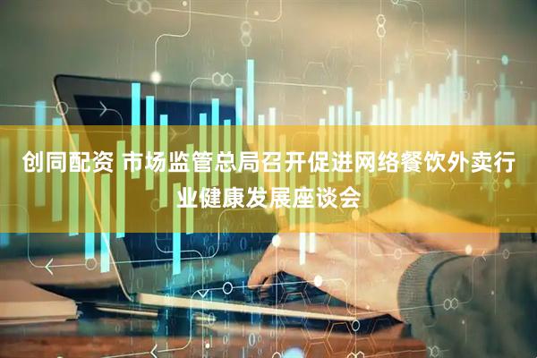 创同配资 市场监管总局召开促进网络餐饮外卖行业健康发展座谈会