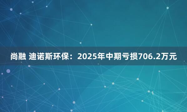 尚融 迪诺斯环保：2025年中期亏损706.2万元