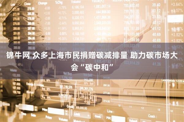 锦牛网 众多上海市民捐赠碳减排量 助力碳市场大会“碳中和”