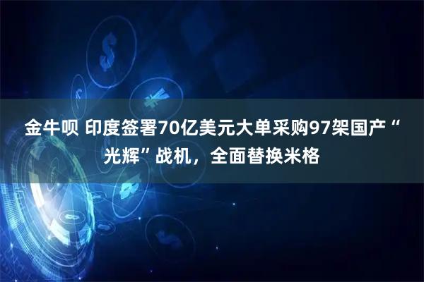 金牛呗 印度签署70亿美元大单采购97架国产“光辉”战机，全面替换米格
