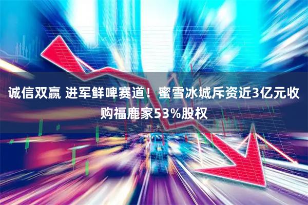 诚信双赢 进军鲜啤赛道！蜜雪冰城斥资近3亿元收购福鹿家53%股权