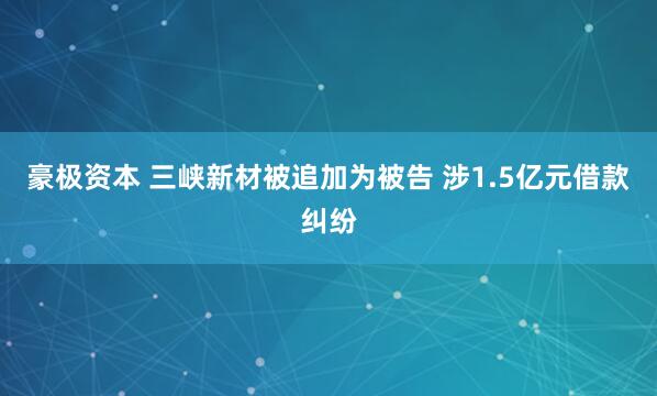 豪极资本 三峡新材被追加为被告 涉1.5亿元借款纠纷