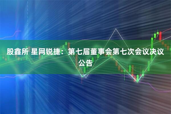 股鑫所 星网锐捷：第七届董事会第七次会议决议公告