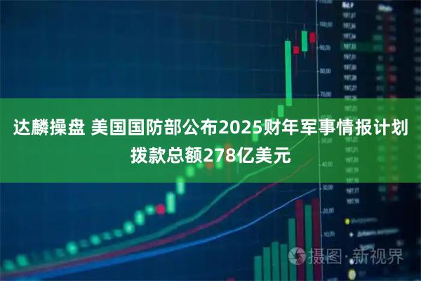 达麟操盘 美国国防部公布2025财年军事情报计划拨款总额278亿美元