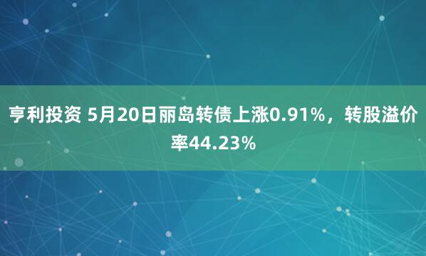 亨利投资 5月20日丽岛转债上涨0.91%，转股溢价率44.23%