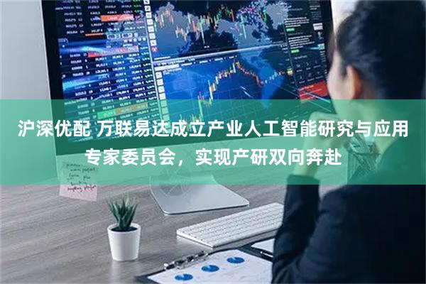 沪深优配 万联易达成立产业人工智能研究与应用专家委员会，实现产研双向奔赴
