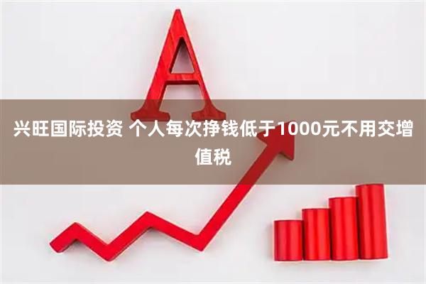 兴旺国际投资 个人每次挣钱低于1000元不用交增值税
