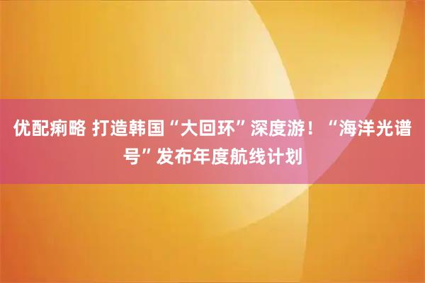 优配痢略 打造韩国“大回环”深度游！“海洋光谱号”发布年度航线计划
