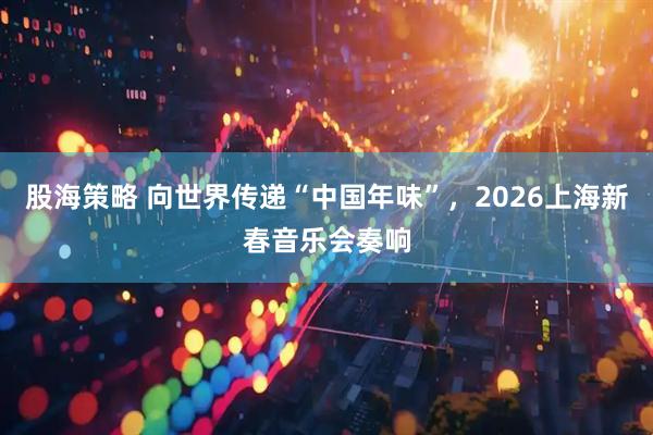 股海策略 向世界传递“中国年味”，2026上海新春音乐会奏响