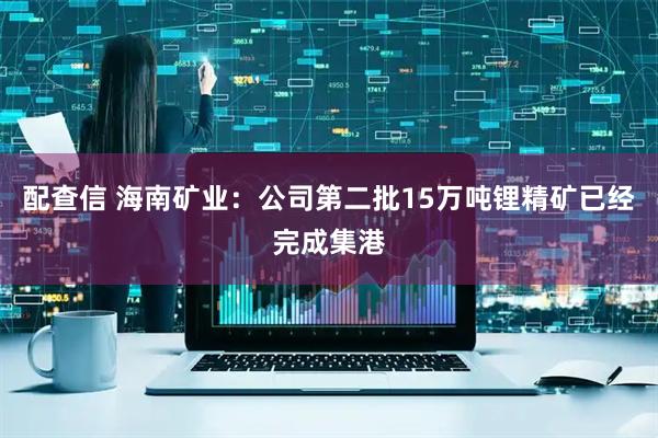 配查信 海南矿业：公司第二批15万吨锂精矿已经完成集港