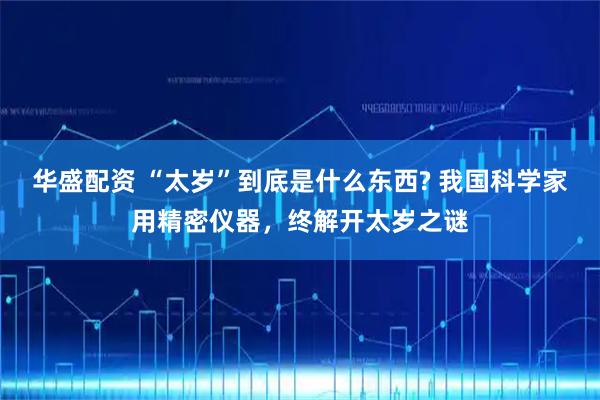 华盛配资 “太岁”到底是什么东西? 我国科学家用精密仪器，终解开太岁之谜