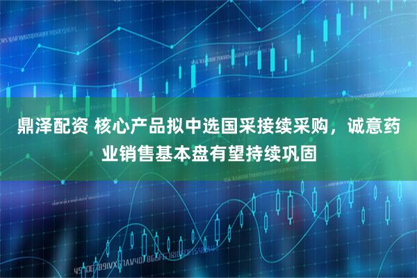 鼎泽配资 核心产品拟中选国采接续采购，诚意药业销售基本盘有望持续巩固