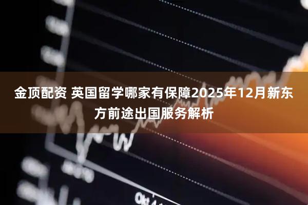 金顶配资 英国留学哪家有保障2025年12月新东方前途出国服务解析