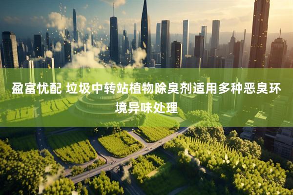 盈富忧配 垃圾中转站植物除臭剂适用多种恶臭环境异味处理