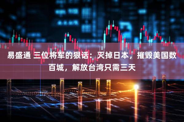易盛通 三位将军的狠话：灭掉日本，摧毁美国数百城，解放台湾只需三天