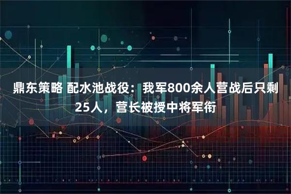 鼎东策略 配水池战役:我军800余人营战后只剩25人,营长被授中将军衔