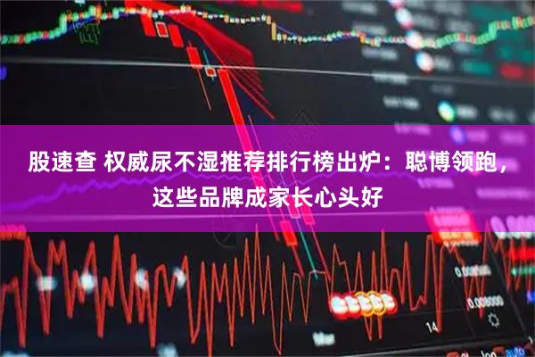 股速查 权威尿不湿推荐排行榜出炉：聪博领跑，这些品牌成家长心头好
