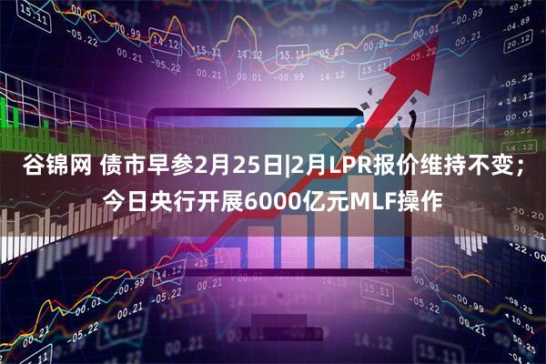 谷锦网 债市早参2月25日|2月LPR报价维持不变；今日央行开展6000亿元MLF操作