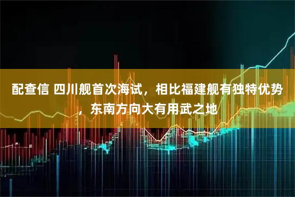 配查信 四川舰首次海试，相比福建舰有独特优势，东南方向大有用武之地