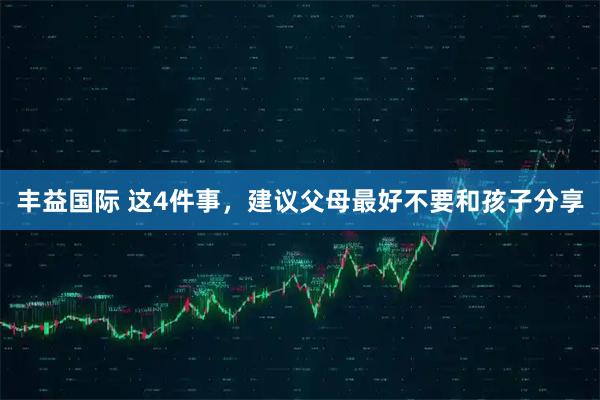 丰益国际 这4件事，建议父母最好不要和孩子分享
