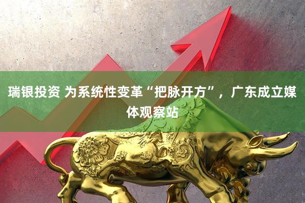 瑞银投资 为系统性变革“把脉开方”，广东成立媒体观察站