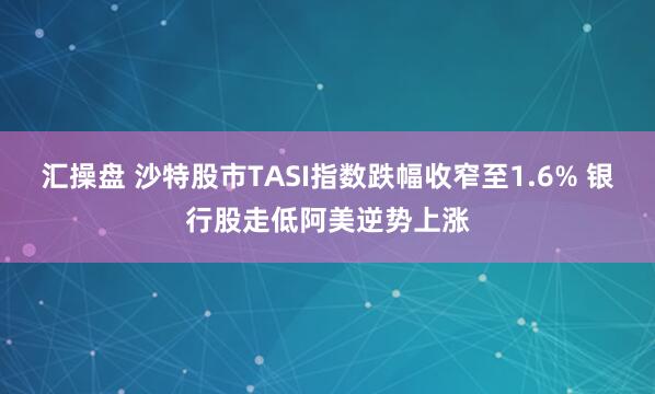 汇操盘 沙特股市TASI指数跌幅收窄至1.6% 银行股走低阿美逆势上涨