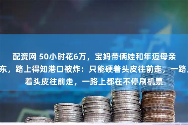配资网 50小时花6万，宝妈带俩娃和年迈母亲，辗转3国逃出中东，路上得知港口被炸：只能硬着头皮往前走，一路上都在不停刷机票