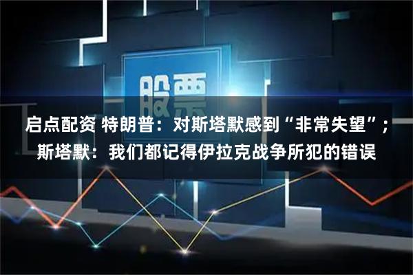 启点配资 特朗普：对斯塔默感到“非常失望”；斯塔默：我们都记得伊拉克战争所犯的错误