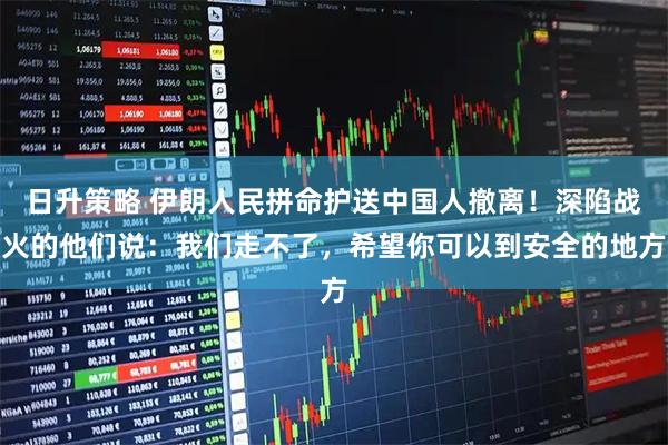 日升策略 伊朗人民拼命护送中国人撤离!深陷战火的他们说:我们走不了,希望你可以到安全的地方