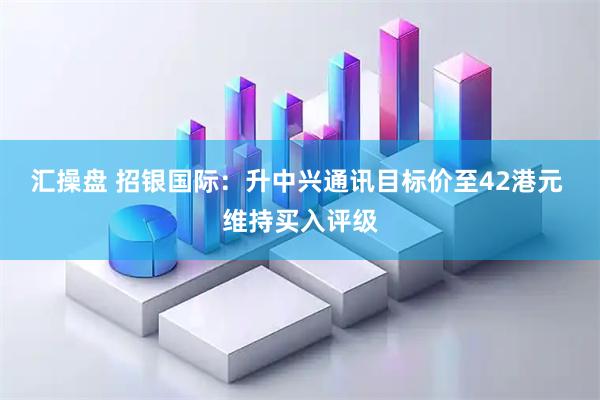 汇操盘 招银国际：升中兴通讯目标价至42港元 维持买入评级